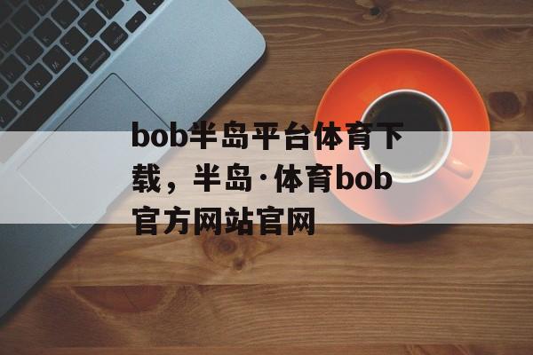 bob半岛平台体育下载，半岛·体育bob官方网站官网